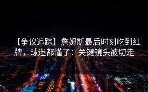 【争议追踪】詹姆斯最后时刻吃到红牌，球迷都懂了：关键镜头被切走